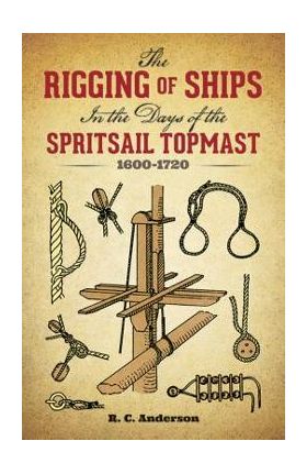 The Rigging of Ships: In the Days of the Spritsail Topmast, 1600-1720 - R. C. Anderson