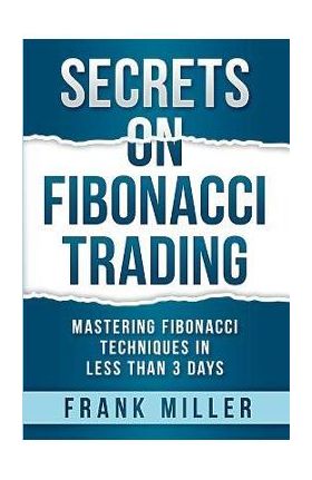 Secrets on Fibonacci Trading: Mastering Fibonacci Techniques In Less Than 3 Days - Frank Miller