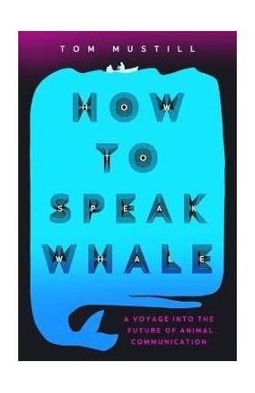 How to Speak Whale: A Voyage Into the Future of Animal Communication - Tom Mustill