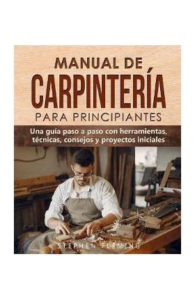 Manual de carpintería para principiantes: Una guía paso a paso con herramientas, técnicas, consejos y proyectos iniciales - Stephen Fleming