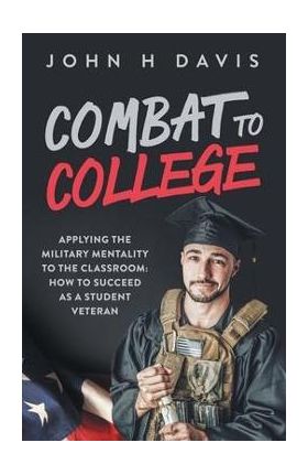 Combat To College: Applying the Military Mentality to the Classroom: How to Succeed as a Student Veteran - John H. Davis