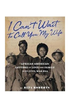 I Can't Wait to Call You My Wife: African American Letters of Love, Marriage, and Family in the Civil War Era - Rita Roberts