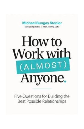 How to Work with (Almost) Anyone: Five Questions for Building the Best Possible Relationships - Michael Bungay Stanier