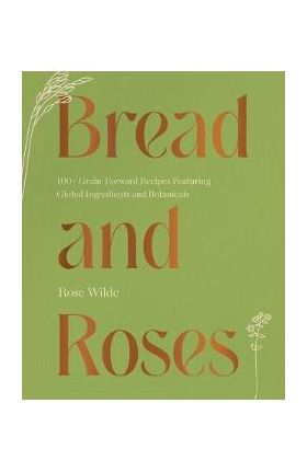 Bread and Roses: 100+ Grain Forward Recipes Featuring Global Ingredients and Botanicals - Rose Wilde