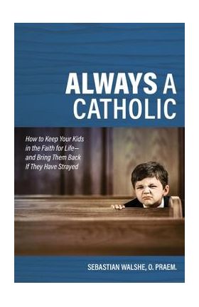 Always a Catholic: How to Keep Your Kids in the Faith for Life- And Bring Them Back If They Have Strayed - Father Sebastian Walshe