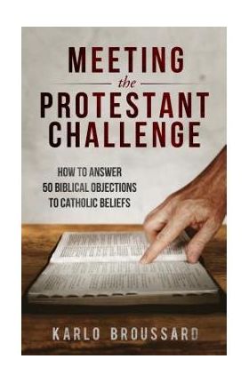 Meeting the Protestant Challenge: How to Answer 50 Biblical Objections to Catholic Beliefs - Karlo Broussard