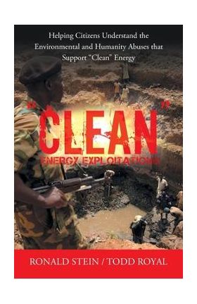 Clean Energy Exploitations: Helping Citizens Understand the Environmental and Humanity Abuses That Support Clean Energy - Ronald Stein