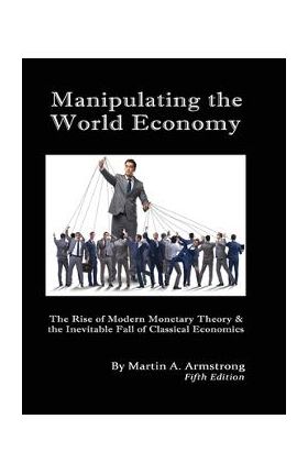 Manipulating the World Economy: The Rise of Modern Monetary Theory & the Inevitable Fall of Classical Economics - Is there an Alternative? - Martin A. Armstrong