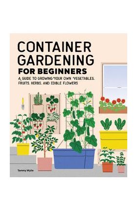 Container Gardening for Beginners: A Guide to Growing Your Own Vegetables, Fruits, Herbs, and Edible Flowers - Tammy Wylie