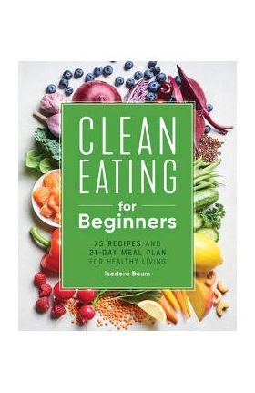 Clean Eating for Beginners: 75 Recipes and 21-Day Meal Plan for Healthy Living - Isadora Baum