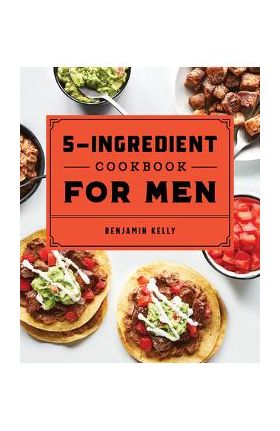 The 5-Ingredient Cookbook for Men: 115 Recipes for Men with Big Appetites and Little Time - Benjamin Kelly