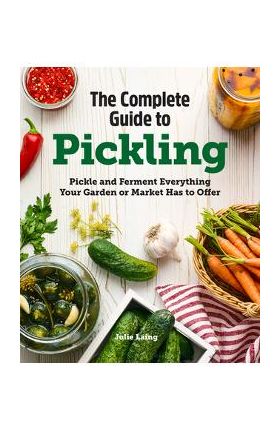 The Complete Guide to Pickling: Pickle and Ferment Everything Your Garden or Market Has to Offer - Julie Laing