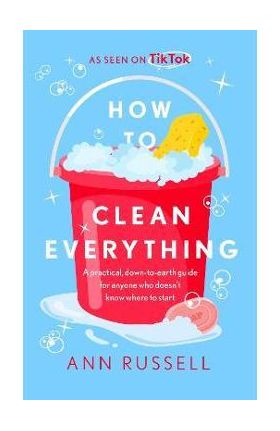 How to Clean Everything: A Practical, Down to Earth Guide for Anyone Who Doesn't Know Where to Start - Ann Russell