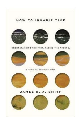 How to Inhabit Time: Understanding the Past, Facing the Future, Living Faithfully Now - James K. A. Smith