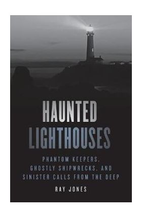 Haunted Lighthouses: Phantom Keepers, Ghostly Shipwrecks, and Sinister Calls from the Deep - Ray Jones