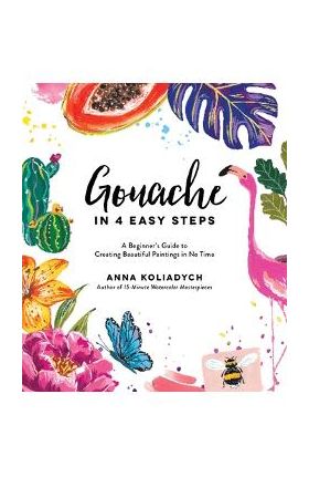 Gouache in 4 Easy Steps: A Beginner's Guide to Creating Beautiful Paintings in No Time - Anna Koliadych