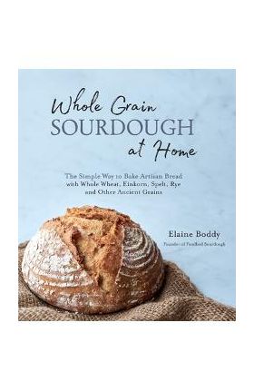 Whole Grain Sourdough at Home: The Simple Way to Bake Artisan Bread with Whole Wheat, Einkorn, Spelt, Rye and Other Ancient Grains - Elaine Boddy