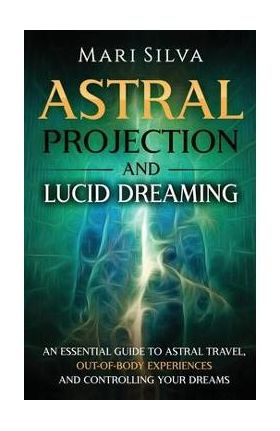 Astral Projection and Lucid Dreaming: An Essential Guide to Astral Travel, Out-Of-Body Experiences and Controlling Your Dreams - Mari Silva