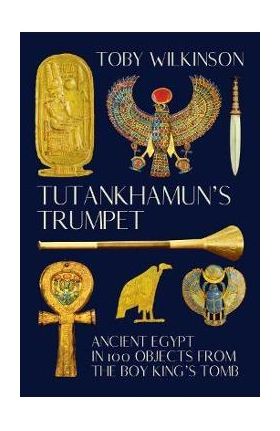 Tutankhamun's Trumpet: Ancient Egypt in 100 Objects from the Boy-King's Tomb - Toby Wilkinson