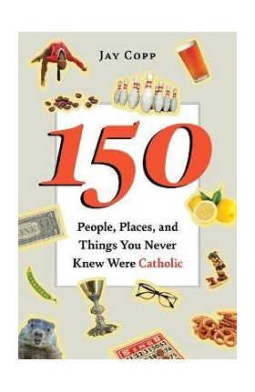 150 People, Places, and Things You Never Knew Were Catholic - Jay Copp