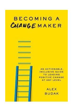 Becoming a Changemaker: An Actionable, Inclusive Guide to Leading Positive Change at Any Level - Alex Budak