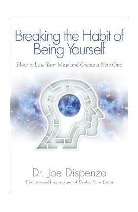 Breaking the Habit of Being Yourself: How to Lose Your Mind and Create a New One - Joe Dispenza