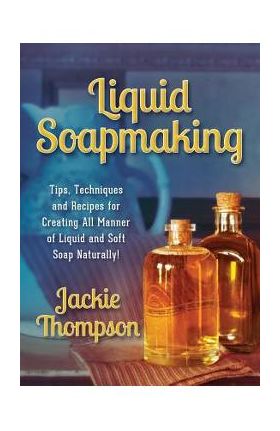 Liquid Soapmaking: Tips, Techniques and Recipes for Creating All Manner of Liquid and Soft Soap Naturally! - Jackie Thompson