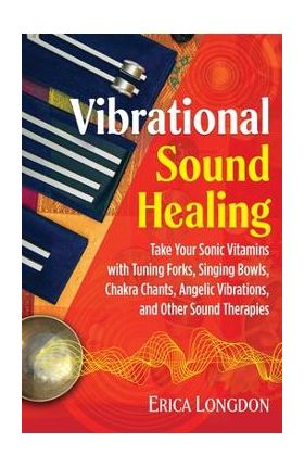 Vibrational Sound Healing: Take Your Sonic Vitamins with Tuning Forks, Singing Bowls, Chakra Chants, Angelic Vibrations, and Other Sound Therapie - Erica Longdon