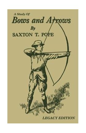 A Study Of Bows And Arrows (Legacy Edition): Traditional Archery Methods, Equipment Crafting, And Comparison Of Ancient Native American Bows - Saxton T. Pope