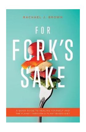 For Fork's Sake: A Quick Guide to Healing Yourself and the Planet Through a Plant-Based Diet - Rachael J. Brown