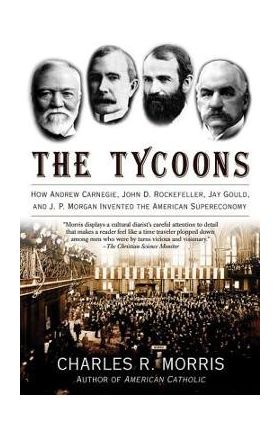 The Tycoons: How Andrew Carnegie, John D. Rockefeller, Jay Gould, and J. P. Morgan Invented the American Supereconomy - Charles R. Morris