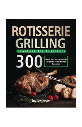 Rotisserie Grilling Cookbook for Beginners: 300 Simple and Tasty Rotisserie Recipes for Flame-Cooked Perfection - Endrow Koster