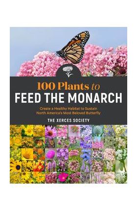 100 Plants to Feed the Monarch: Create a Healthy Habitat to Sustain North America's Most Beloved Butterfly - The Xerces Society