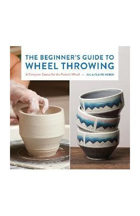The Beginner's Guide to Wheel Throwing: A Complete Course for the Potter's Wheel - Julia Claire Weber