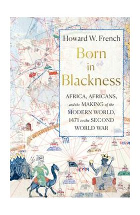 Born in Blackness: Africa, Africans, and the Making of the Modern World, 1471 to the Second World War - Howard W. French