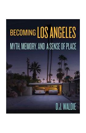 Becoming Los Angeles: Myth, Memory, and a Sense of Place - D. J. Waldie