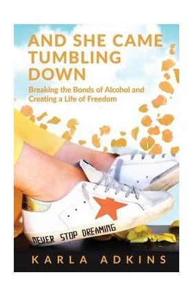 And She Came Tumbling Down: Breaking the Bonds of Alcohol and Creating a Life of Freedom - Karla Adkins