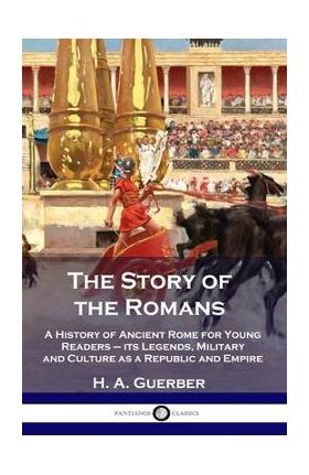 The Story of the Romans: A History of Ancient Rome for Young Readers - its Legends, Military and Culture as a Republic and Empire - H. A. Guerber