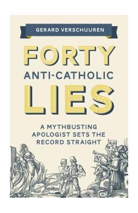 Forty Anti-Catholic Lies: A Mythbusting Apologist Sets the Record Straight - Gerard Verschuuren