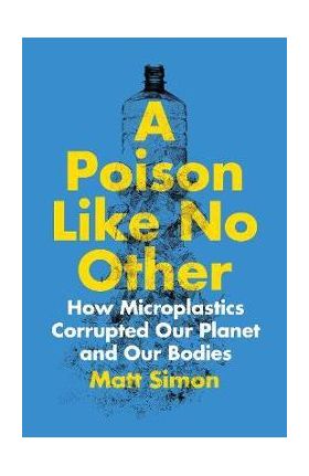 A Poison Like No Other: How Microplastics Corrupted Our Planet and Our Bodies - Matt Simon