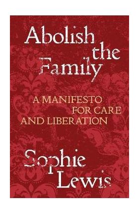 Abolish the Family: A Manifesto for Care and Liberation - Sophie Lewis