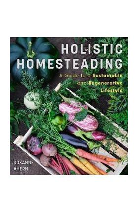 Holistic Homesteading: A Guide to a Sustainable and Regenerative Lifestyle - Roxanne Ahern