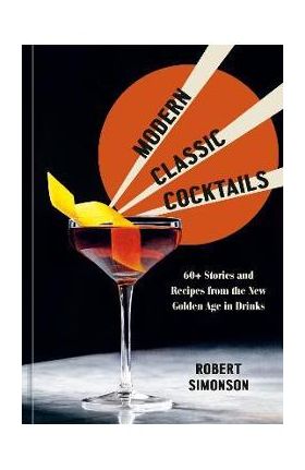 Modern Classic Cocktails: 60+ Stories and Recipes from the New Golden Age in Drinks - Robert Simonson