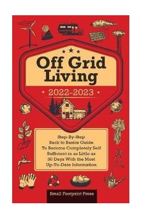 Off Grid Living 2022-2023: Step-By-Step Back to Basics Guide To Become Completely Self Sufficient in 30 Days With the Most Up-To-Date Information - Small Footprint Press