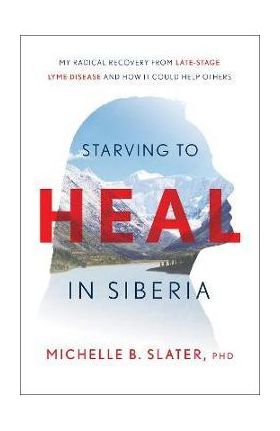 Starving to Heal in Siberia: My Radical Recovery from Late-Stage Lyme Disease and How It Could Help Others - Michelle B. Slater