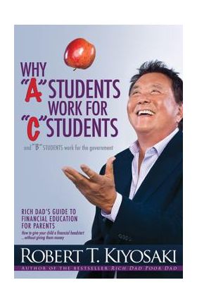 Why a Students Work for C Students and Why B Students Work for the Government: Rich Dad's Guide to Financial Education for Parents - Robert T. Kiyosaki