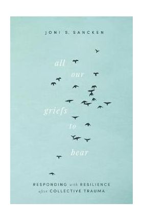 All Our Griefs to Bear: Responding with Resilience After Collective Trauma - Joni S. Sancken