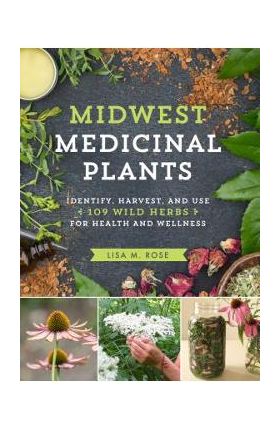 Midwest Medicinal Plants: Identify, Harvest, and Use 109 Wild Herbs for Health and Wellness - Lisa M. Rose