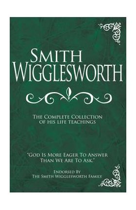 Smith Wigglesworth: The Complete Collection of His Life Teachings - Smith Wigglesworth