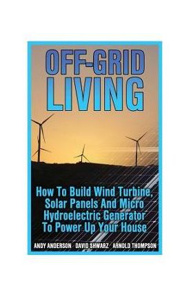 Off-Grid Living: How To Build Wind Turbine, Solar Panels And Micro Hydroelectric Generator To Power Up Your House: (Wind Power, Hydropo - Arnold Thompson